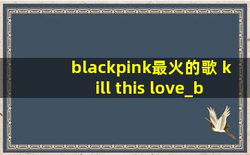 blackpink最火的歌 kill this love_blackpink最火的歌